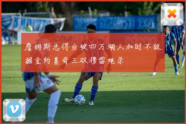 詹姆斯总得分破四万湖人加时不敌掘金约基奇三双穆雷绝杀