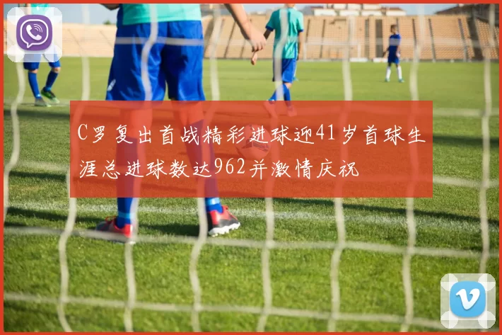 C罗复出首战精彩进球迎41岁首球生涯总进球数达962并激情庆祝