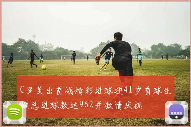 C罗复出首战精彩进球迎41岁首球生涯总进球数达962并激情庆祝