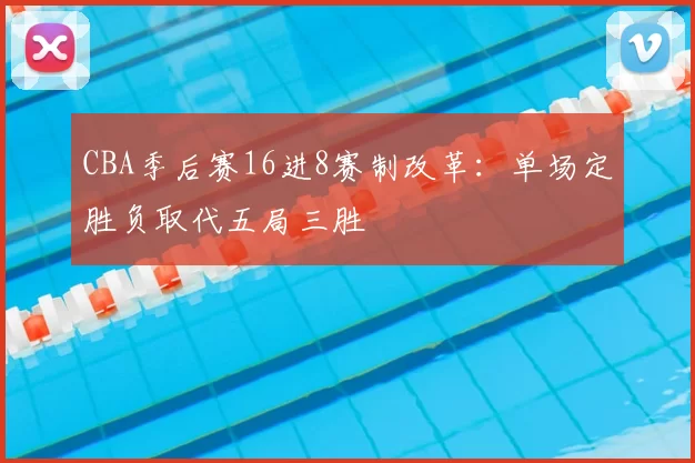 CBA季后赛16进8赛制改革：单场定胜负取代五局三胜