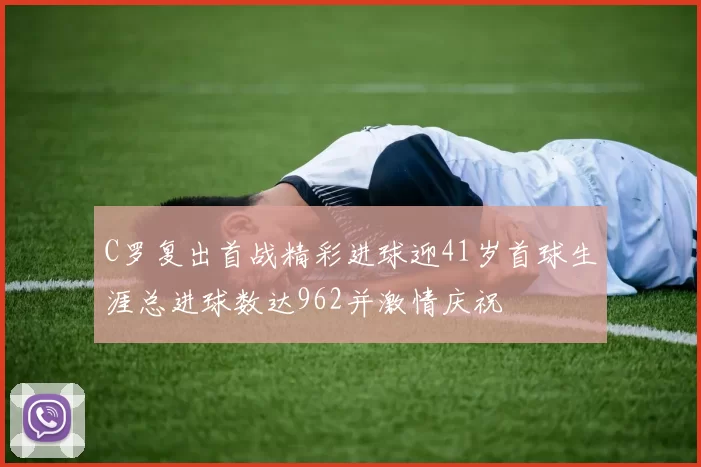C罗复出首战精彩进球迎41岁首球生涯总进球数达962并激情庆祝