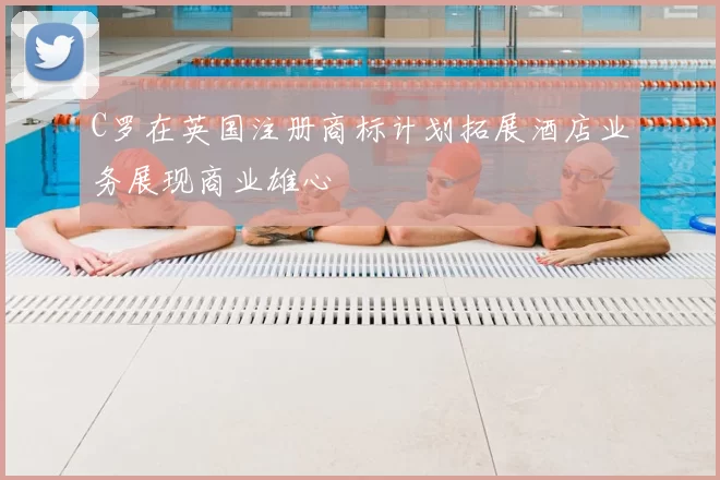 C罗在英国注册商标计划拓展酒店业务展现商业雄心