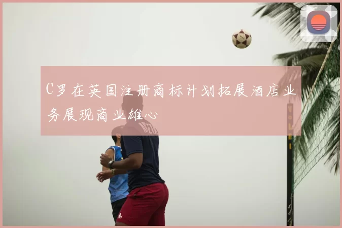 C罗在英国注册商标计划拓展酒店业务展现商业雄心