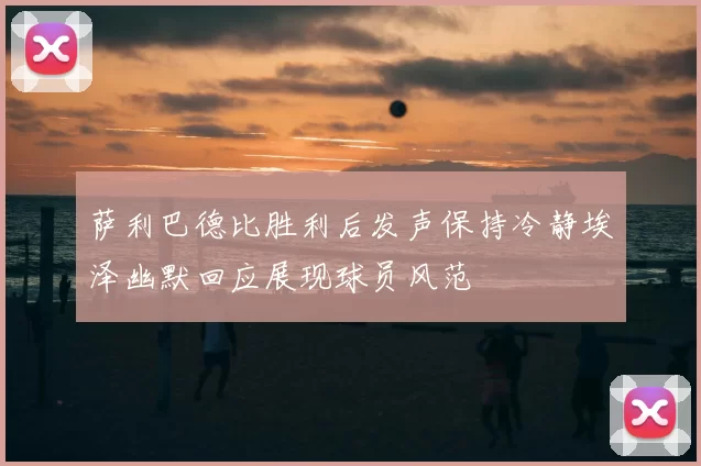 萨利巴德比胜利后发声保持冷静埃泽幽默回应展现球员风范