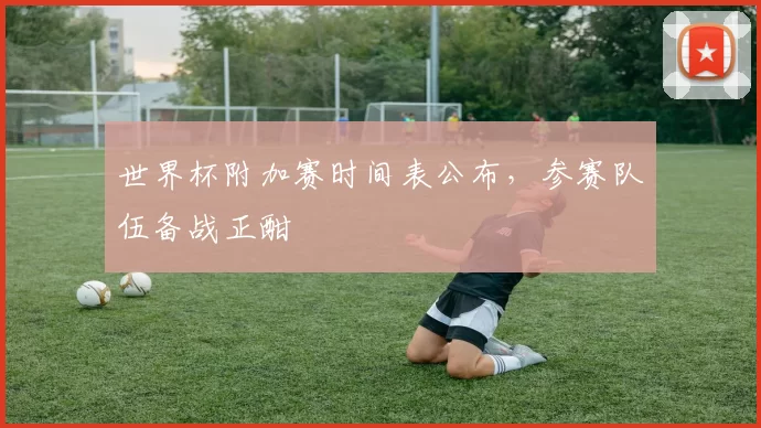 世界杯附加赛时间表公布,参赛队伍备战正酣
