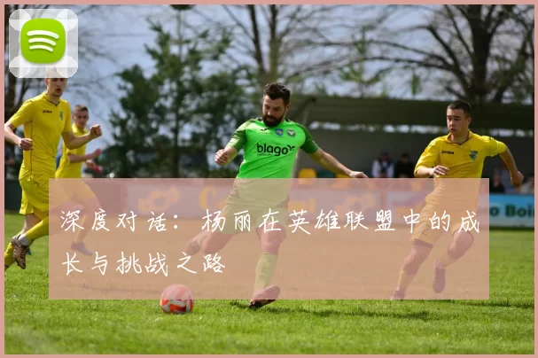 深度对话:杨丽在英雄联盟中的成长与挑战之路