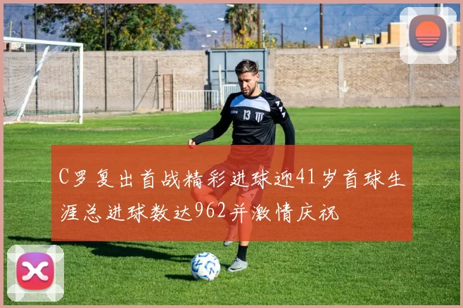 C罗复出首战精彩进球迎41岁首球生涯总进球数达962并激情庆祝