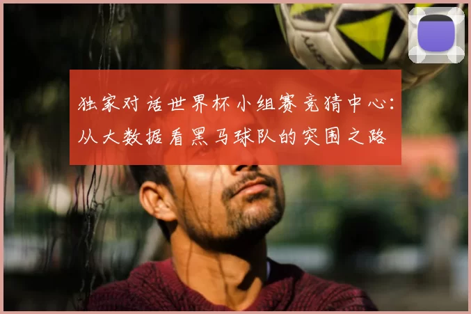 独家对话世界杯小组赛竞猜中心:从大数据看黑马球队的突围之路