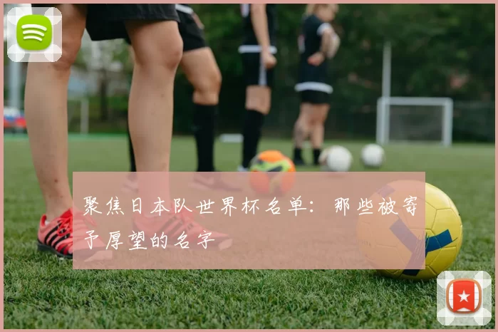聚焦日本队世界杯名单:那些被寄予厚望的名字