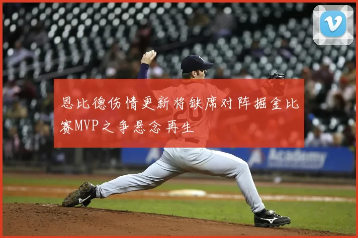 恩比德伤情更新将缺席对阵掘金比赛MVP之争悬念再生