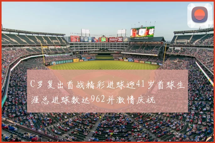 C罗复出首战精彩进球迎41岁首球生涯总进球数达962并激情庆祝