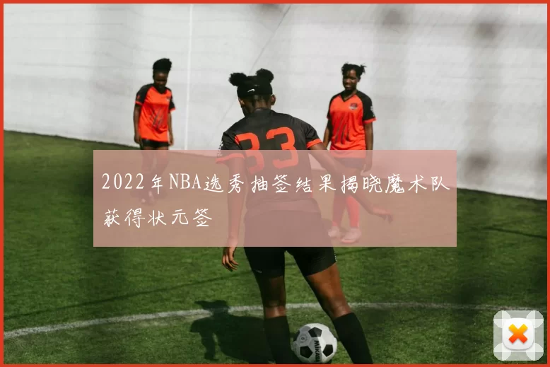 2022年NBA选秀抽签结果揭晓魔术队获得状元签