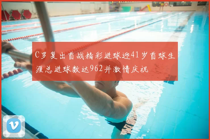 C罗复出首战精彩进球迎41岁首球生涯总进球数达962并激情庆祝