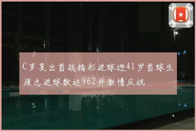 C罗复出首战精彩进球迎41岁首球生涯总进球数达962并激情庆祝