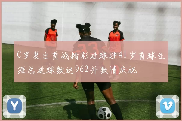 C罗复出首战精彩进球迎41岁首球生涯总进球数达962并激情庆祝
