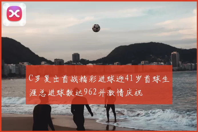 C罗复出首战精彩进球迎41岁首球生涯总进球数达962并激情庆祝