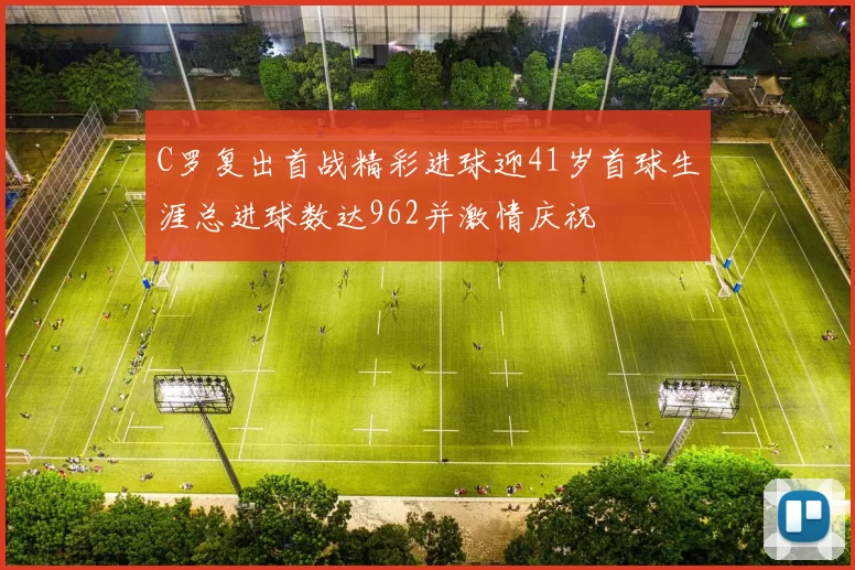 C罗复出首战精彩进球迎41岁首球生涯总进球数达962并激情庆祝