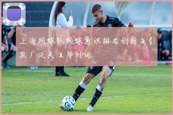 上海网球队网球意识排名创新高引发广泛关注与讨论