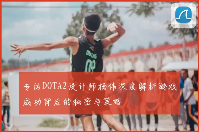 专访DOTA2设计师杨伟深度解析游戏成功背后的秘密与策略