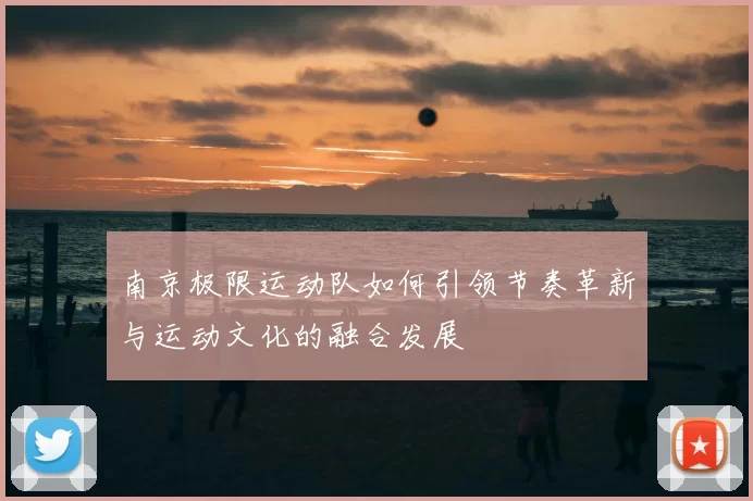 南京极限运动队如何引领节奏革新与运动文化的融合发展