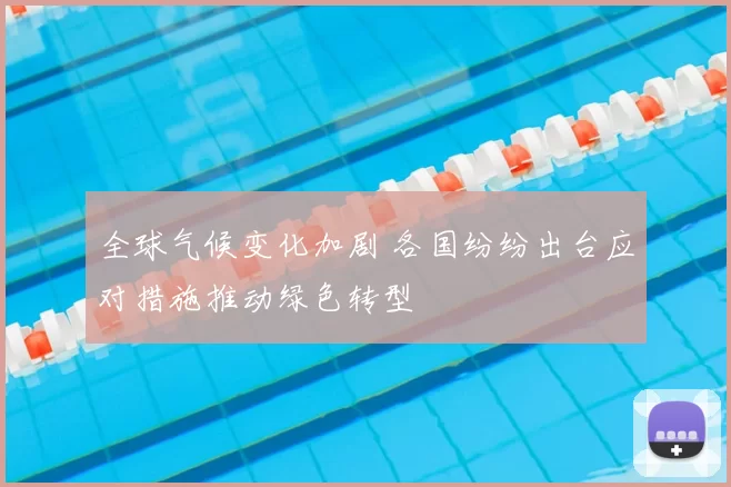 全球气候变化加剧 各国纷纷出台应对措施推动绿色转型