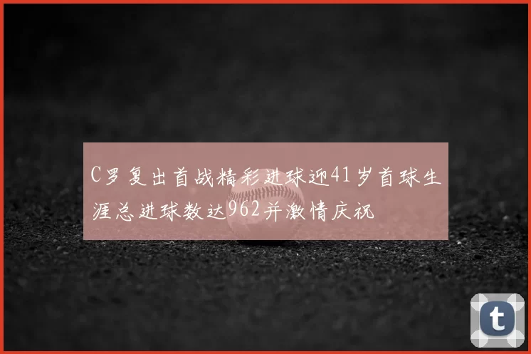 C罗复出首战精彩进球迎41岁首球生涯总进球数达962并激情庆祝
