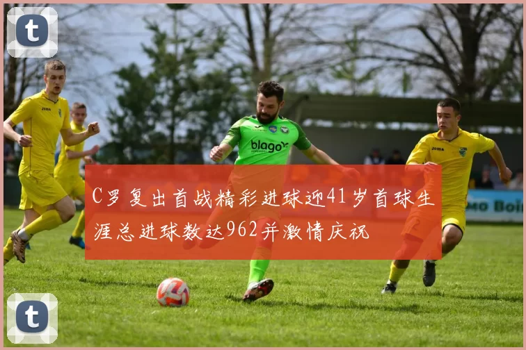 C罗复出首战精彩进球迎41岁首球生涯总进球数达962并激情庆祝