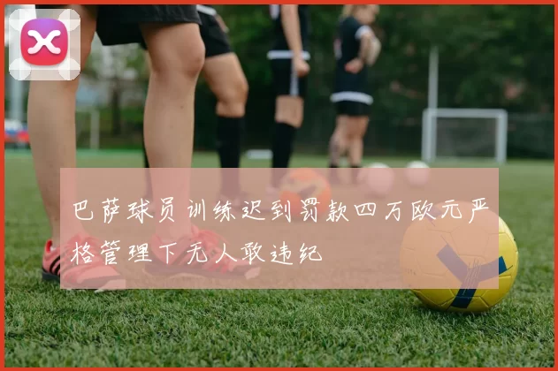 巴萨球员训练迟到罚款四万欧元严格管理下无人敢违纪