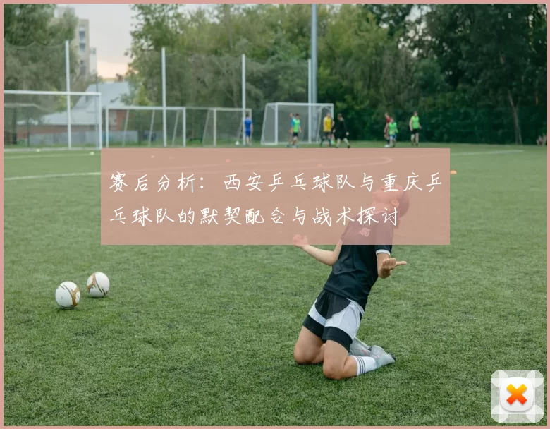 赛后分析:西安乒乓球队与重庆乒乓球队的默契配合与战术探讨