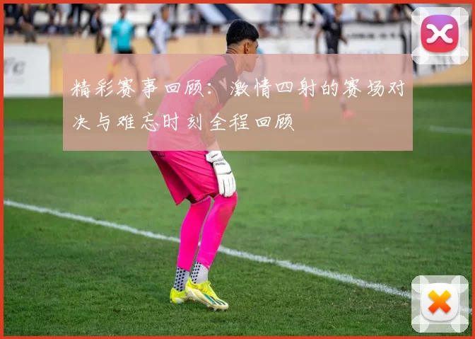 精彩赛事回顾：激情四射的赛场对决与难忘时刻全程回顾