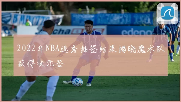 2022年NBA选秀抽签结果揭晓魔术队获得状元签