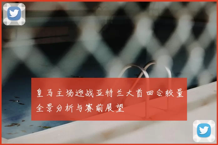 皇马主场迎战亚特兰大首回合较量全景分析与赛前展望