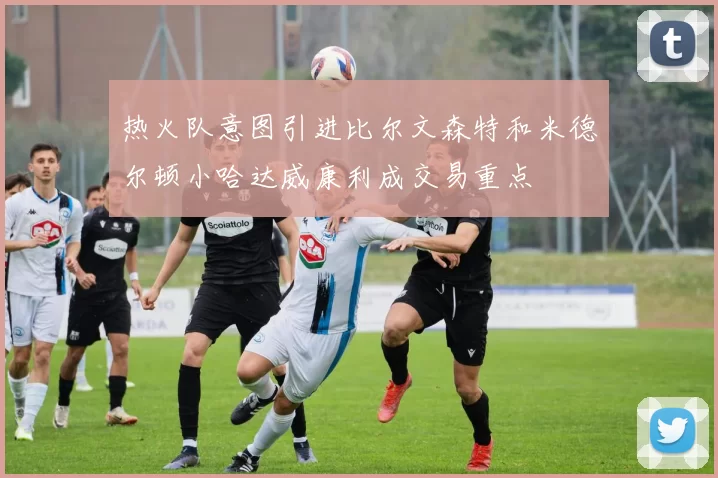 热火队意图引进比尔文森特和米德尔顿小哈达威康利成交易重点