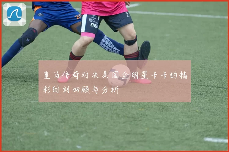 皇马传奇对决美国全明星卡卡的精彩时刻回顾与分析